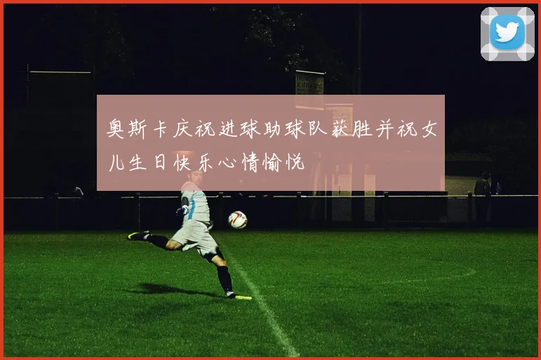 奥斯卡庆祝进球助球队获胜并祝女儿生日快乐心情愉悦