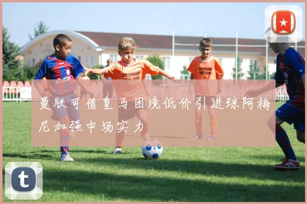 曼联可借皇马困境低价引进琼阿梅尼加强中场实力