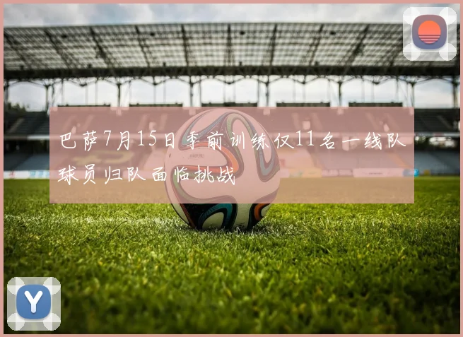 巴萨7月15日季前训练仅11名一线队球员归队面临挑战