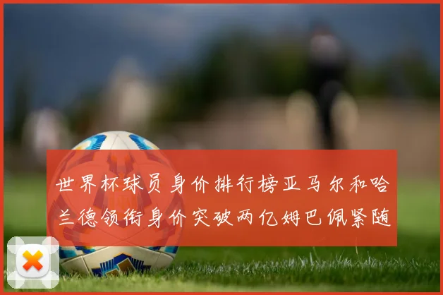 世界杯球员身价排行榜亚马尔和哈兰德领衔身价突破两亿姆巴佩紧随其后