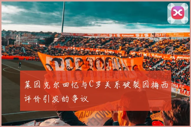 莱因克尔回忆与C罗关系破裂因梅西评价引发的争议