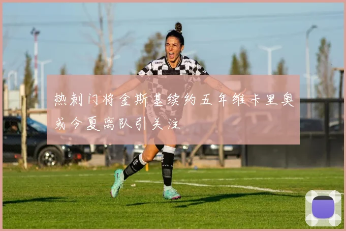 热刺门将金斯基续约五年维卡里奥或今夏离队引关注