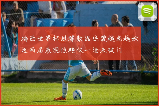 梅西世界杯进球数据逆袭越老越妖近两届表现惊艳仅一场未破门