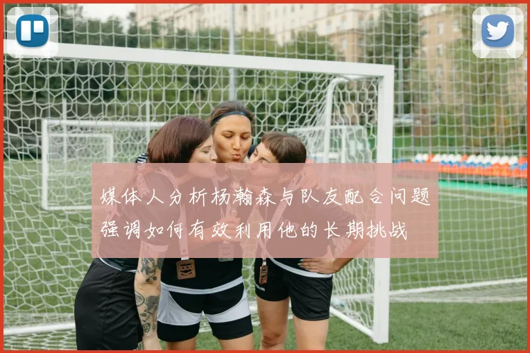 媒体人分析杨瀚森与队友配合问题强调如何有效利用他的长期挑战