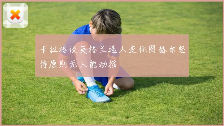 卡拉格谈英格兰选人变化图赫尔坚持原则无人能动摇