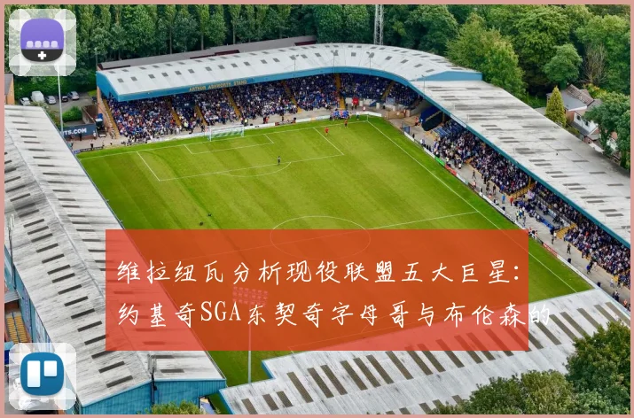 维拉纽瓦分析现役联盟五大巨星：约基奇SGA东契奇字母哥与布伦森的表现与影响