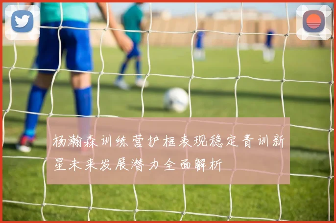杨瀚森训练营护框表现稳定青训新星未来发展潜力全面解析