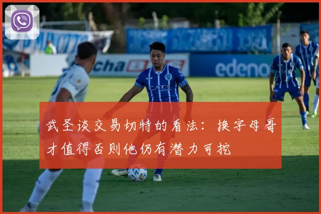 武圣谈交易切特的看法：换字母哥才值得否则他仍有潜力可挖