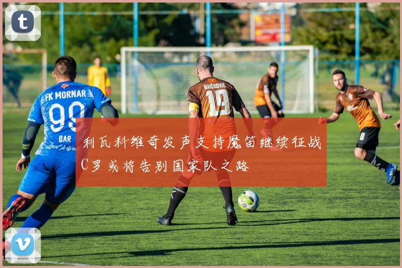 利瓦科维奇发声支持魔笛继续征战C罗或将告别国家队之路
