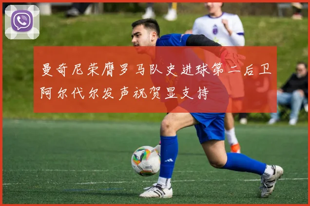 曼奇尼荣膺罗马队史进球第二后卫阿尔代尔发声祝贺显支持