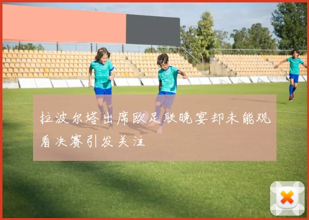 拉波尔塔出席欧足联晚宴却未能观看决赛引发关注