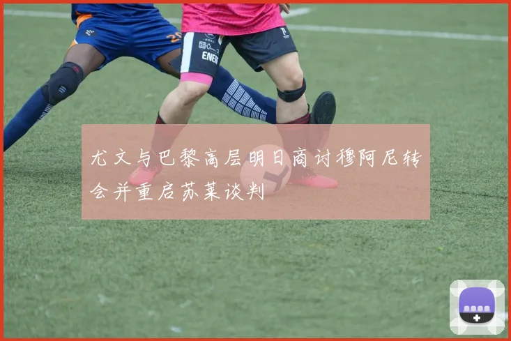 尤文与巴黎高层明日商讨穆阿尼转会并重启苏莱谈判
