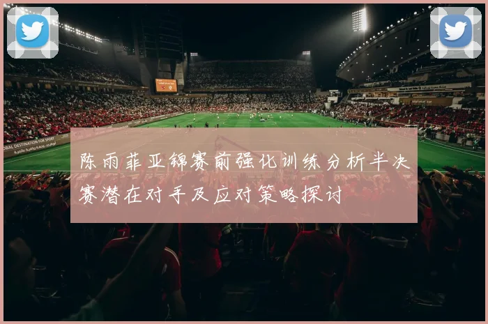 陈雨菲亚锦赛前强化训练分析半决赛潜在对手及应对策略探讨