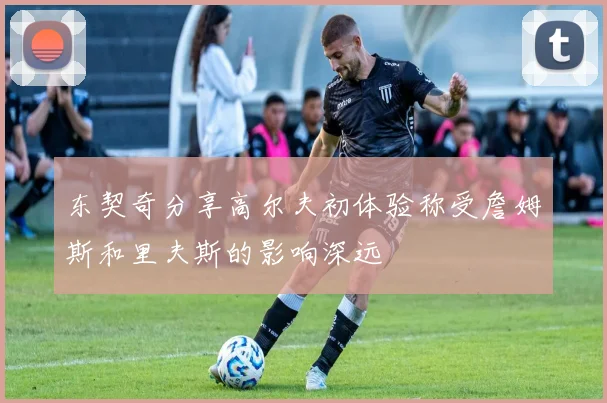东契奇分享高尔夫初体验称受詹姆斯和里夫斯的影响深远