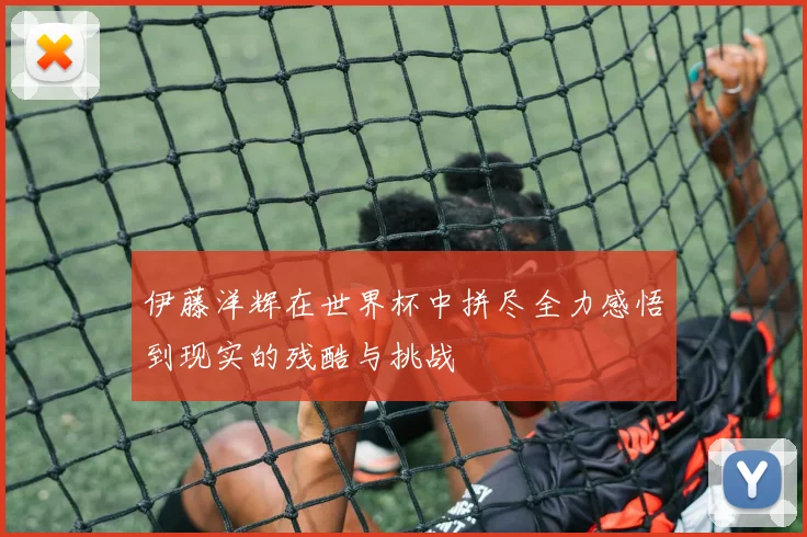 伊藤洋辉在世界杯中拼尽全力感悟到现实的残酷与挑战