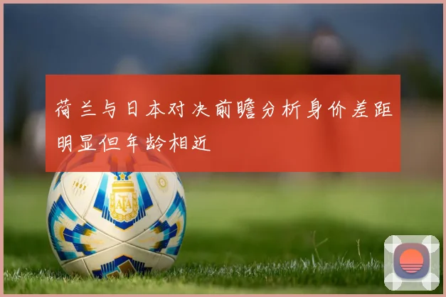 荷兰与日本对决前瞻分析身价差距明显但年龄相近