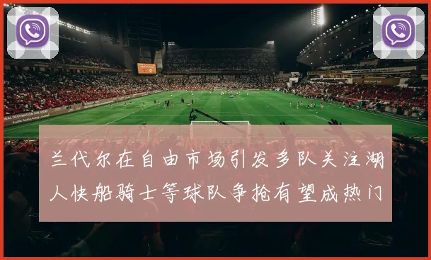 兰代尔在自由市场引发多队关注湖人快船骑士等球队争抢有望成热门球员