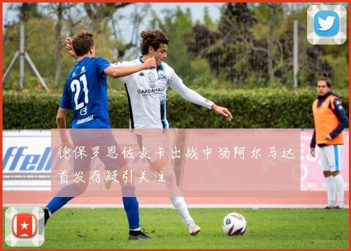 德保罗恩佐麦卡出战中场阿尔马达首发存疑引关注