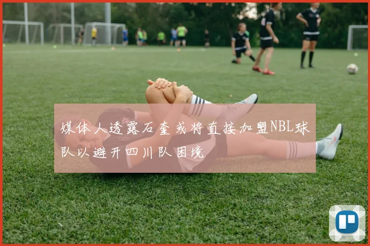 媒体人透露石奎或将直接加盟NBL球队以避开四川队困境