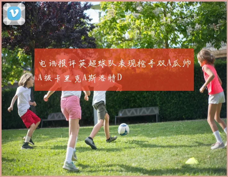 电讯报评英超球队表现枪手双A瓜帅A级卡里克A斯洛特D