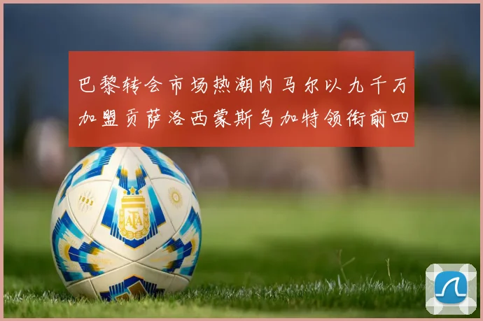 巴黎转会市场热潮内马尔以九千万加盟贡萨洛西蒙斯乌加特领衔前四