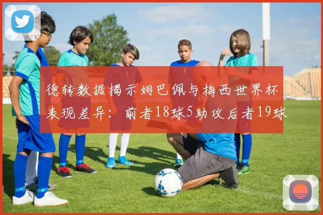 德转数据揭示姆巴佩与梅西世界杯表现差异：前者18球5助攻后者19球8助攻