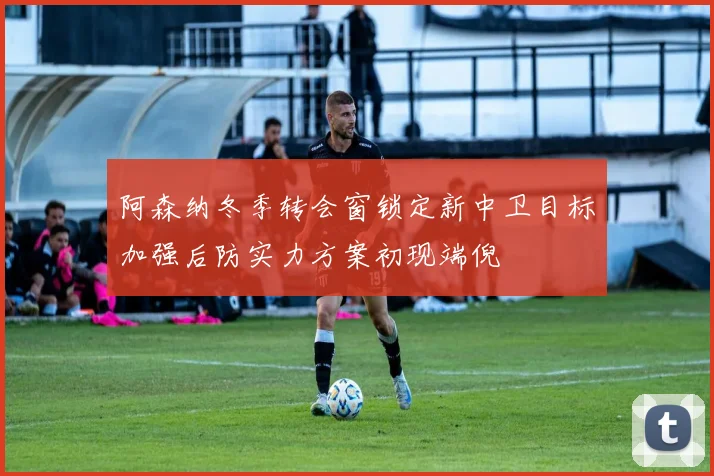 阿森纳冬季转会窗锁定新中卫目标加强后防实力方案初现端倪