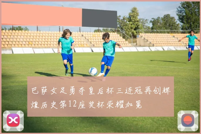 巴萨女足勇夺皇后杯三连冠再创辉煌历史第12座奖杯荣耀加冕