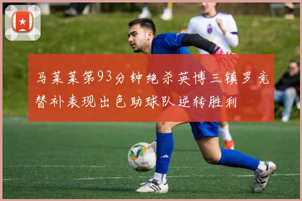 马莱莱第93分钟绝杀英博三镇罗竞替补表现出色助球队逆转胜利